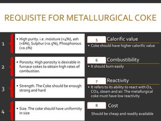 REQUISITE FOR METALLURGICAL COKE
1
• High purity. i.e. moisture (<4%), ash
(<6%), Sulphur (<0.5%), Phosphorous
(<0.1%)
2
• Porosity. High porosity is desirable in
furnace cokes to obtain high rates of
combustion.
3 • Strength.The Coke should be enough
strong and hard
4 • Size.The coke should have uniformity
in size
Calorific value
5
• Coke should have higher calorific value
Combustibility
6
• It should burn easily
Reactivity
7
• It refers to its ability to react with O2,
CO2, steam and air.The metallurgical
coke must have low reactivity
8 Cost
Should be cheap and readily available
 