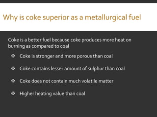 Why is coke superior as a metallurgical fuel
 Coke is stronger and more porous than coal
 Coke contains lesser amount of sulphur than coal
 Coke does not contain much volatile matter
 Higher heating value than coal
Coke is a better fuel because coke produces more heat on
burning as compared to coal
 