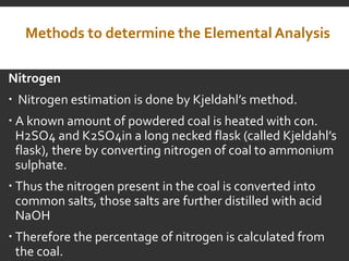 Methods to determine the Elemental Analysis
Nitrogen
 Nitrogen estimation is done by Kjeldahl’s method.
 A known amount of powdered coal is heated with con.
H2SO4 and K2SO4in a long necked flask (called Kjeldahl’s
flask), there by converting nitrogen of coal to ammonium
sulphate.
 Thus the nitrogen present in the coal is converted into
common salts, those salts are further distilled with acid
NaOH
 Therefore the percentage of nitrogen is calculated from
the coal.
 