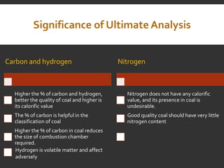 Significance of Ultimate Analysis
Carbon and hydrogen
Higher the % of carbon and hydrogen,
better the quality of coal and higher is
its calorific value
The % of carbon is helpful in the
classification of coal
Higher the % of carbon in coal reduces
the size of combustion chamber
required.
Nitrogen
Nitrogen does not have any calorific
value, and its presence in coal is
undesirable.
Good quality coal should have very little
nitrogen content
Hydrogen is volatile matter and affect
adversely
 