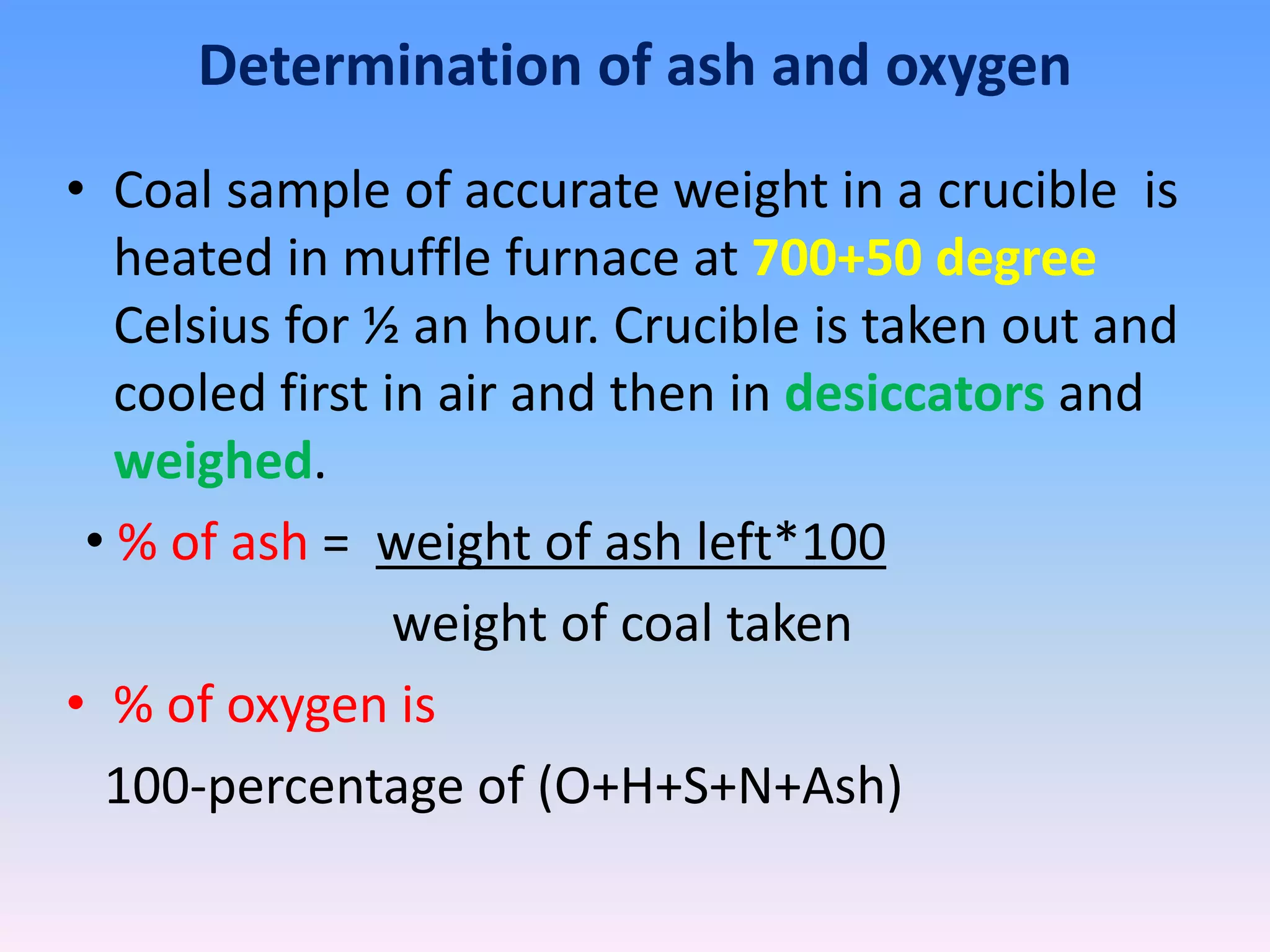 Determination of ash and oxygen
• Coal sample of accurate weight in a crucible is
heated in muffle furnace at 700+50 degree
Celsius for ½ an hour. Crucible is taken out and
cooled first in air and then in desiccators and
weighed.
• % of ash = weight of ash left*100
weight of coal taken
• % of oxygen is
100-percentage of (O+H+S+N+Ash)
 