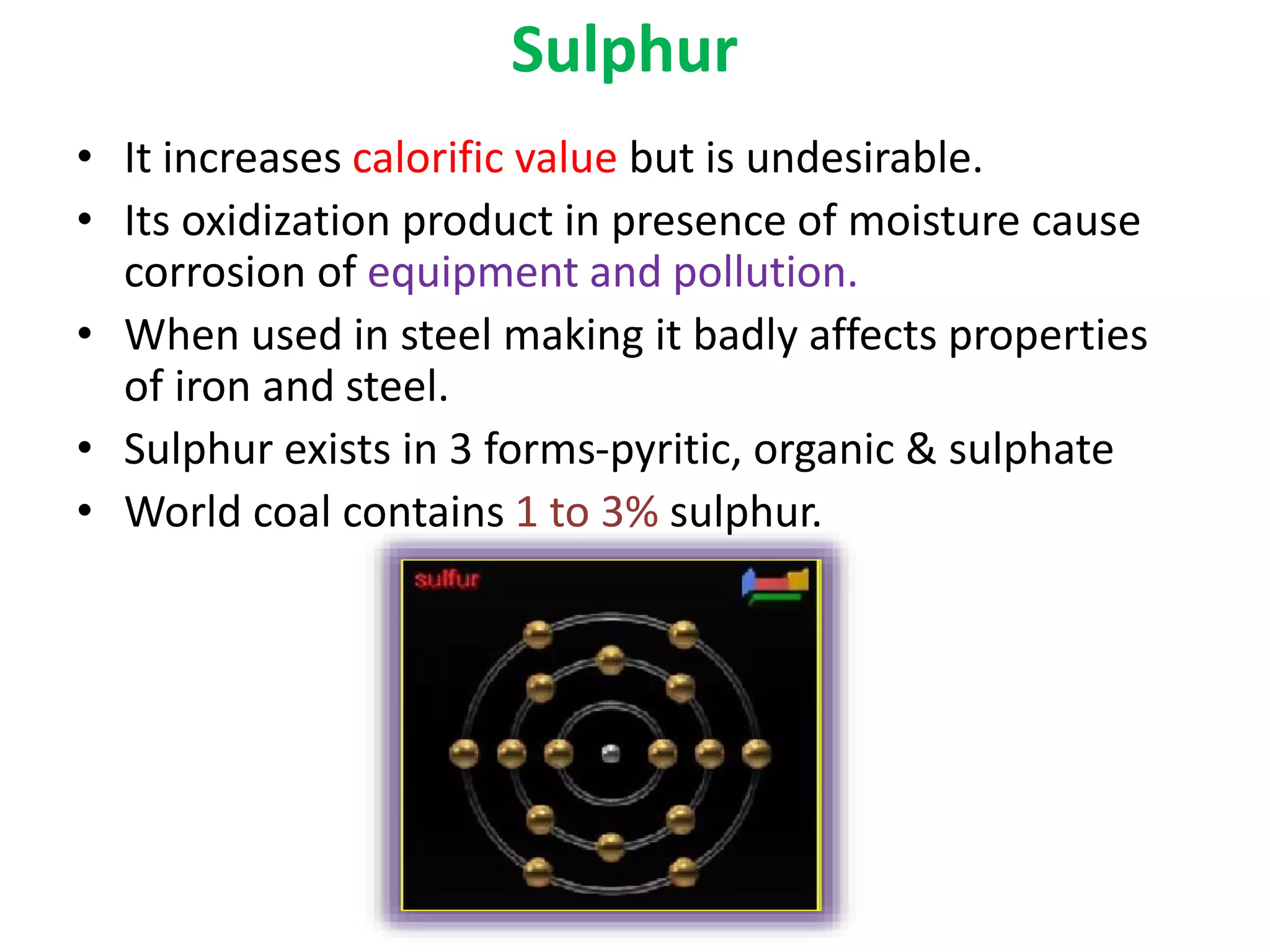 Sulphur
• It increases calorific value but is undesirable.
• Its oxidization product in presence of moisture cause
corrosion of equipment and pollution.
• When used in steel making it badly affects properties
of iron and steel.
• Sulphur exists in 3 forms-pyritic, organic & sulphate
• World coal contains 1 to 3% sulphur.
 