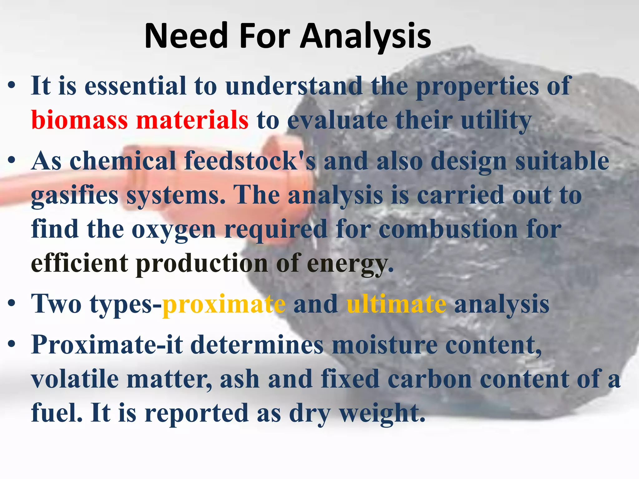 Need For Analysis
• It is essential to understand the properties of
biomass materials to evaluate their utility
• As chemical feedstock's and also design suitable
gasifies systems. The analysis is carried out to
find the oxygen required for combustion for
efficient production of energy.
• Two types-proximate and ultimate analysis
• Proximate-it determines moisture content,
volatile matter, ash and fixed carbon content of a
fuel. It is reported as dry weight.
 