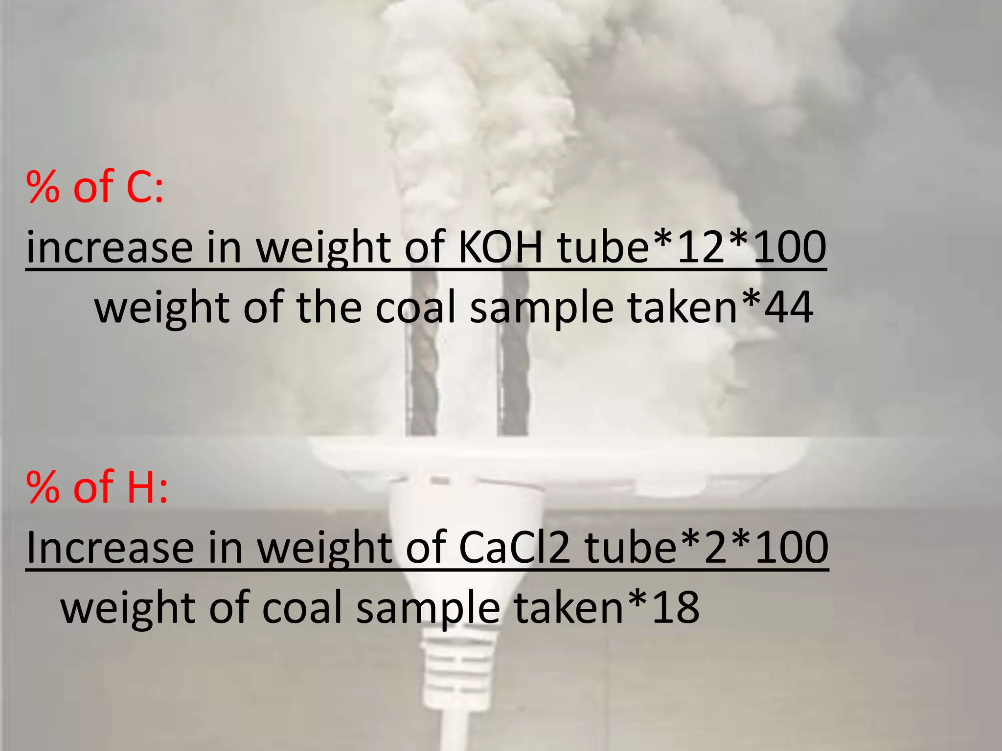 % of C:
increase in weight of KOH tube*12*100
weight of the coal sample taken*44
% of H:
Increase in weight of CaCl2 tube*2*100
weight of coal sample taken*18
 
