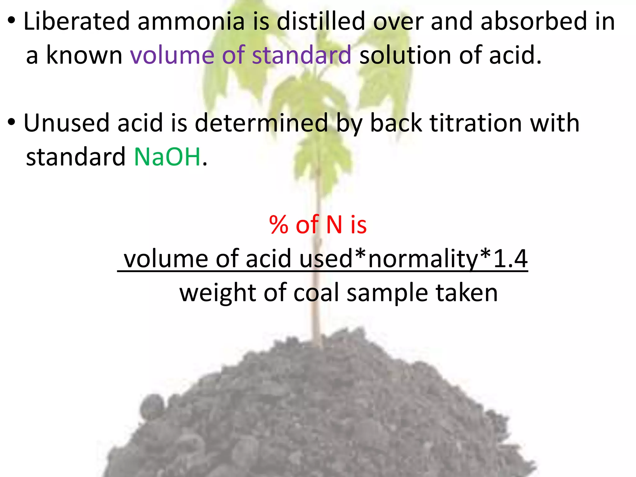 • Liberated ammonia is distilled over and absorbed in
a known volume of standard solution of acid.
• Unused acid is determined by back titration with
standard NaOH.
% of N is
volume of acid used*normality*1.4
weight of coal sample taken
 