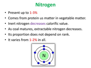 Nitrogen
• Present up to 1-3%
• Comes from protein us matter in vegetable matter.
• Inert nitrogen decreases calorific value.
• As coal matures, extractable nitrogen decreases.
• Its proportion does not depend on rank.
• It varies from 1-2% in all.
 