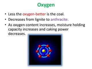 Oxygen
• Less the oxygen-better is the coal.
• Decreases from lignite to anthracite.
• As oxygen content increases, moisture holding
capacity increases and caking power
decreases.
 