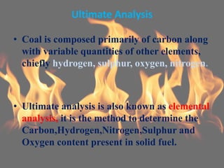 Ultimate Analysis
• Coal is composed primarily of carbon along
with variable quantities of other elements,
chiefly hydrogen, sulphur, oxygen, nitrogen.
• Ultimate analysis is also known as elemental
analysis, it is the method to determine the
Carbon,Hydrogen,Nitrogen,Sulphur and
Oxygen content present in solid fuel.
 