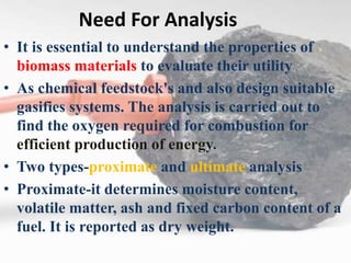 Need For Analysis
• It is essential to understand the properties of
biomass materials to evaluate their utility
• As chemical feedstock's and also design suitable
gasifies systems. The analysis is carried out to
find the oxygen required for combustion for
efficient production of energy.
• Two types-proximate and ultimate analysis
• Proximate-it determines moisture content,
volatile matter, ash and fixed carbon content of a
fuel. It is reported as dry weight.
 