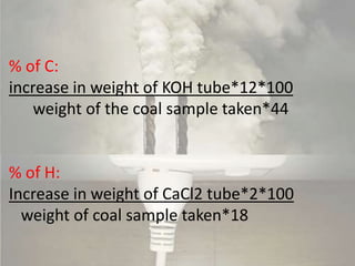 % of C:
increase in weight of KOH tube*12*100
weight of the coal sample taken*44
% of H:
Increase in weight of CaCl2 tube*2*100
weight of coal sample taken*18
 