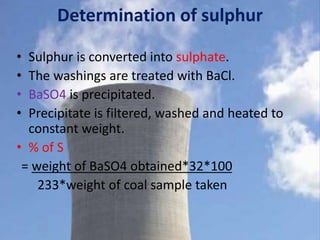 Determination of sulphur
• Sulphur is converted into sulphate.
• The washings are treated with BaCl.
• BaSO4 is precipitated.
• Precipitate is filtered, washed and heated to
constant weight.
• % of S
= weight of BaSO4 obtained*32*100
233*weight of coal sample taken
 