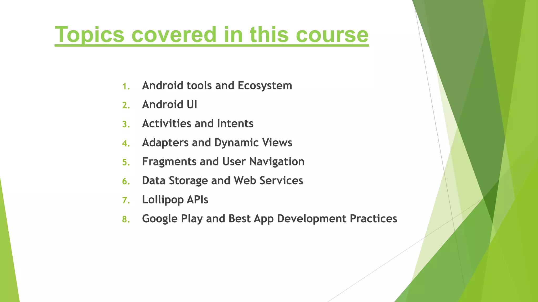 Topics covered in this course
1. Android tools and Ecosystem
2. Android UI
3. Activities and Intents
4. Adapters and Dynamic Views
5. Fragments and User Navigation
6. Data Storage and Web Services
7. Lollipop APIs
8. Google Play and Best App Development Practices
 
