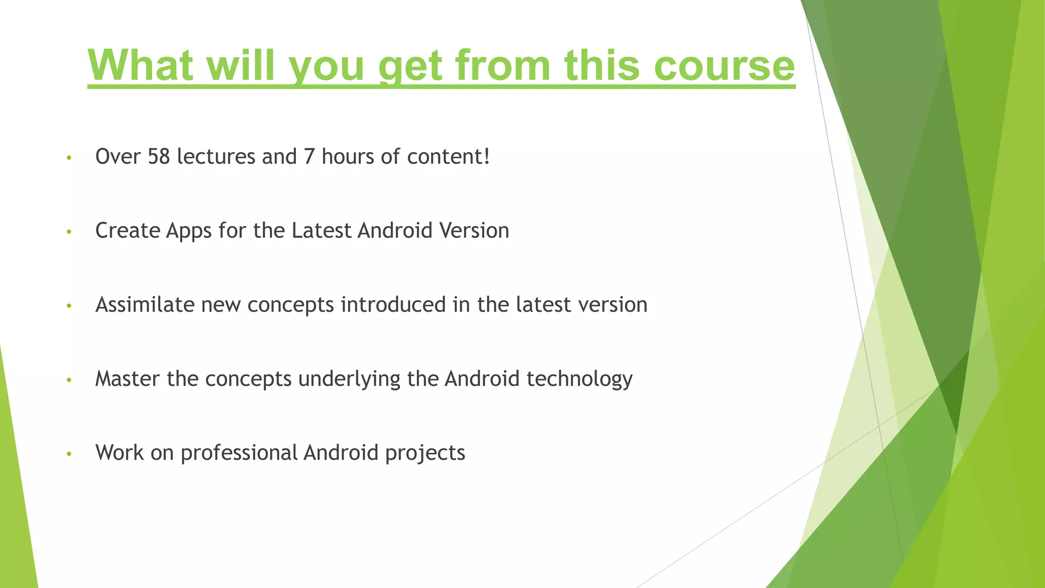 What will you get from this course
• Over 58 lectures and 7 hours of content!
• Create Apps for the Latest Android Version
• Assimilate new concepts introduced in the latest version
• Master the concepts underlying the Android technology
• Work on professional Android projects
 
