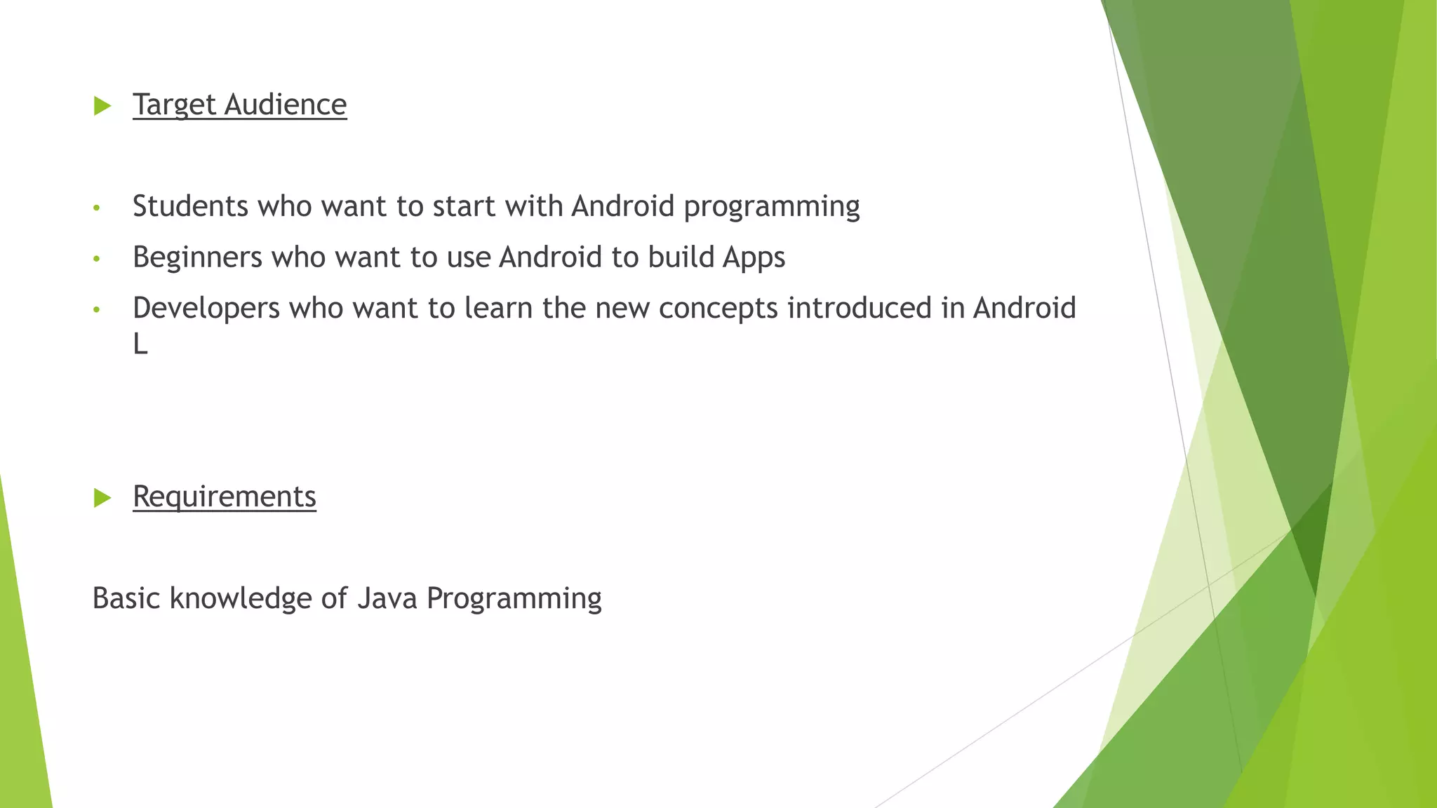  Target Audience
• Students who want to start with Android programming
• Beginners who want to use Android to build Apps
• Developers who want to learn the new concepts introduced in Android
L
 Requirements
Basic knowledge of Java Programming
 