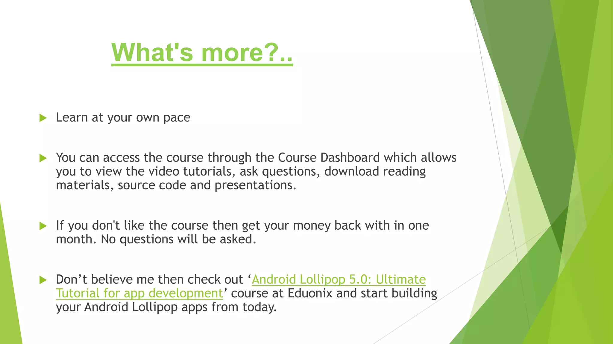 What's more?..
 Learn at your own pace
 You can access the course through the Course Dashboard which allows
you to view the video tutorials, ask questions, download reading
materials, source code and presentations.
 If you don't like the course then get your money back with in one
month. No questions will be asked.
 Don’t believe me then check out ‘Android Lollipop 5.0: Ultimate
Tutorial for app development’ course at Eduonix and start building
your Android Lollipop apps from today.
 
