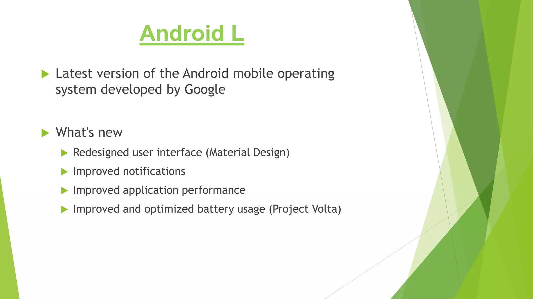 Android L
 Latest version of the Android mobile operating
system developed by Google
 What's new
 Redesigned user interface (Material Design)
 Improved notifications
 Improved application performance
 Improved and optimized battery usage (Project Volta)
 