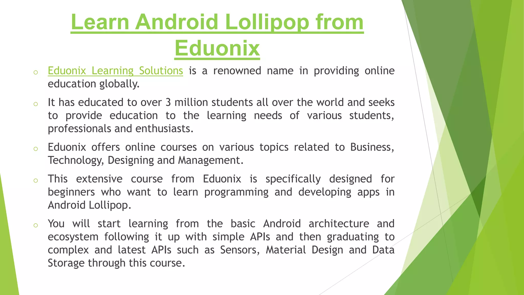 Learn Android Lollipop from
Eduonix
o Eduonix Learning Solutions is a renowned name in providing online
education globally.
o It has educated to over 3 million students all over the world and seeks
to provide education to the learning needs of various students,
professionals and enthusiasts.
o Eduonix offers online courses on various topics related to Business,
Technology, Designing and Management.
o This extensive course from Eduonix is specifically designed for
beginners who want to learn programming and developing apps in
Android Lollipop.
o You will start learning from the basic Android architecture and
ecosystem following it up with simple APIs and then graduating to
complex and latest APIs such as Sensors, Material Design and Data
Storage through this course.
 
