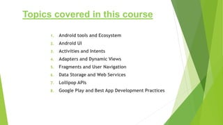 Topics covered in this course
1. Android tools and Ecosystem
2. Android UI
3. Activities and Intents
4. Adapters and Dynamic Views
5. Fragments and User Navigation
6. Data Storage and Web Services
7. Lollipop APIs
8. Google Play and Best App Development Practices
 