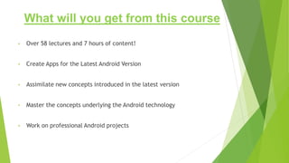 What will you get from this course
• Over 58 lectures and 7 hours of content!
• Create Apps for the Latest Android Version
• Assimilate new concepts introduced in the latest version
• Master the concepts underlying the Android technology
• Work on professional Android projects
 