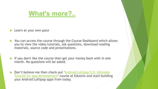 What's more?..
 Learn at your own pace
 You can access the course through the Course Dashboard which allows
you to view the video tutorials, ask questions, download reading
materials, source code and presentations.
 If you don't like the course then get your money back with in one
month. No questions will be asked.
 Don’t believe me then check out ‘Android Lollipop 5.0: Ultimate
Tutorial for app development’ course at Eduonix and start building
your Android Lollipop apps from today.
 
