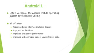Android L
 Latest version of the Android mobile operating
system developed by Google
 What's new
 Redesigned user interface (Material Design)
 Improved notifications
 Improved application performance
 Improved and optimized battery usage (Project Volta)
 