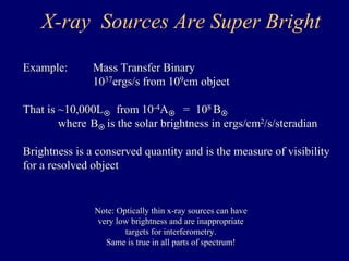 X-ray Sources Are Super Bright 
Example: Mass Transfer Binary 
1037ergs/s from 109cm object 
That is ~10,000L from 10-4A = 108 B 
where B is the solar brightness in ergs/cm2/s/steradian 
Brightness is a conserved quantity and is the measure of visibility 
for a resolved object 
Note: Optically thin x-ray sources can have 
very low brightness and are inappropriate 
targets for interferometry. 
Same is true in all parts of spectrum! 
 