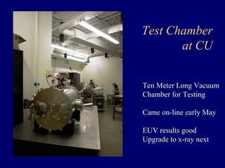 Test Chamber 
at CU 
Ten Meter Long Vacuum 
Chamber for Testing 
Came on-line early May 
EUV results good 
Upgrade to x-ray next 
 