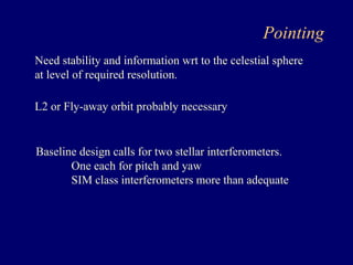 Pointing 
Need stability and information wrt to the celestial sphere 
at level of required resolution. 
L2 or Fly-away orbit probably necessary 
Baseline design calls for two stellar interferometers. 
One each for pitch and yaw 
SIM class interferometers more than adequate 
 