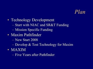 Plan 
• Technology Development 
– Start with NIAC and SRT Funding 
– Mission Specific Funding 
• Maxim Pathfinder 
– New Start 2008 
– Develop  Test Technology for Maxim 
• MAXIM 
– Five Years after Pathfinder 
 