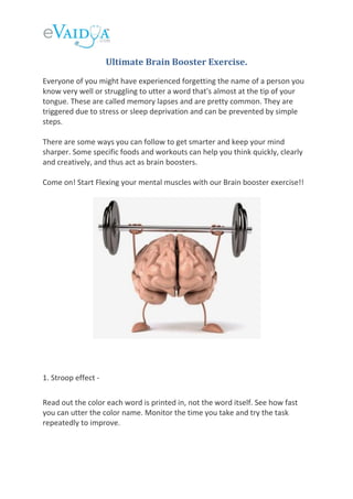 Ultimate Brain Booster Exercise.
Everyone of you might have experienced forgetting the name of a person you
know very well or struggling to utter a word that's almost at the tip of your
tongue. These are called memory lapses and are pretty common. They are
triggered due to stress or sleep deprivation and can be prevented by simple
steps.
There are some ways you can follow to get smarter and keep your mind
sharper. Some specific foods and workouts can help you think quickly, clearly
and creatively, and thus act as brain boosters.
Come on! Start Flexing your mental muscles with our Brain booster exercise!!
1. Stroop effect -
Read out the color each word is printed in, not the word itself. See how fast
you can utter the color name. Monitor the time you take and try the task
repeatedly to improve.
 