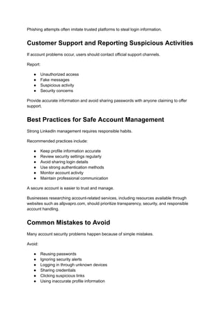 Phishing attempts often imitate trusted platforms to steal login information.
Customer Support and Reporting Suspicious Activities
If account problems occur, users should contact official support channels.
Report:
●​ Unauthorized access
●​ Fake messages
●​ Suspicious activity
●​ Security concerns
Provide accurate information and avoid sharing passwords with anyone claiming to offer
support.
Best Practices for Safe Account Management
Strong LinkedIn management requires responsible habits.
Recommended practices include:
●​ Keep profile information accurate
●​ Review security settings regularly
●​ Avoid sharing login details
●​ Use strong authentication methods
●​ Monitor account activity
●​ Maintain professional communication
A secure account is easier to trust and manage.
Businesses researching account-related services, including resources available through
websites such as allpvapro.com, should prioritize transparency, security, and responsible
account handling.
Common Mistakes to Avoid
Many account security problems happen because of simple mistakes.
Avoid:
●​ Reusing passwords
●​ Ignoring security alerts
●​ Logging in through unknown devices
●​ Sharing credentials
●​ Clicking suspicious links
●​ Using inaccurate profile information
 