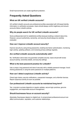 Small improvements can create significant protection.
Frequently Asked Questions
What are UK verified LinkedIn accounts?
UK verified LinkedIn accounts are professional profiles associated with UK-based identity
information or verification processes. Users should always confirm legitimacy and ensure
accounts follow LinkedIn policies.
Why do people search for UK verified LinkedIn accounts?
Some professionals look for established profiles because building a network takes time.
However, account authenticity, ownership, and security should always be carefully
evaluated.
How can I improve LinkedIn account security?
Improve security by using strong passwords, enabling two-factor authentication, monitoring
login activity, updating software, and reviewing privacy settings regularly.
Are verified LinkedIn accounts automatically safe?
No. Verification alone does not guarantee complete security. Users should still review
account activity, ownership details, and security settings.
What is the best password practice for LinkedIn?
Use a unique, long password and store it securely with a reliable password manager. Avoid
sharing passwords or using the same password on multiple platforms.
How can I detect suspicious LinkedIn activity?
Check login history, security notifications, unexpected messages, and unfamiliar devices.
Report suspicious activity as soon as possible.
Can professional LinkedIn accounts be maintained long term?
Yes. Long-term success depends on regular updates, secure login practices, genuine
engagement, and responsible account management.
Should businesses focus on account security?
Absolutely. Businesses depend on digital trust. A compromised professional account can
affect communication, reputation, and customer relationships.
 