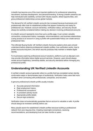 LinkedIn has become one of the most important platforms for professional networking,
recruitment, business development, and personal branding. A strong LinkedIn presence can
help individuals build credibility, connect with industry experts, attract opportunities, and
grow professional relationships across global markets.
The demand for UK verified LinkedIn accounts has increased because businesses and
professionals often look for established profiles that appear trustworthy and ready for
professional use. However, account ownership, verification status, and security should
always be carefully considered before making any decision involving professional accounts.
A LinkedIn account represents more than just a profile page. It can contain valuable
connections, employment history, messages, recommendations, and business relationships.
Losing access to an account or using a profile with questionable history can create serious
professional risks.
This Ultimate Buying Guide: UK Verified LinkedIn Accounts explains what users should
understand before obtaining professional LinkedIn profiles, how verification works, how to
protect accounts long term, and which security practices help maintain a reliable digital
identity.
For businesses exploring professional account solutions, platforms such as allpvapro.com
may provide information about digital account services. However, users should always
review account legitimacy, ownership details, and security standards before managing any
professional profile.
Understanding UK Verified LinkedIn Accounts
A verified LinkedIn account generally refers to a profile that has completed certain identity
confirmation steps or demonstrates signs of authenticity. Verification helps users feel more
confident when connecting with professionals, companies, and recruiters.
A genuine professional LinkedIn profile usually includes:
●​ Accurate personal information
●​ Real employment history
●​ Professional connections
●​ A consistent activity record
●​ Appropriate profile details
●​ Secure login protection
Verification does not automatically guarantee that an account is valuable or safe. A profile
should always be reviewed carefully before use.
Many people search for established LinkedIn profiles because building a professional
network from zero requires time. Creating meaningful connections, receiving
recommendations, and developing trust can take months or years.
 