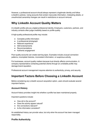 However, a professional account should always represent a legitimate identity and follow
LinkedIn’s policies. Using accounts that contain inaccurate information, misleading details, or
unauthorized ownership changes can result in restrictions or account removal.
Why LinkedIn Account Quality Matters
A LinkedIn profile acts as a digital professional identity. Employers, customers, partners, and
industry contacts often judge credibility based on profile quality.
A high-quality professional profile may include:
●​ Complete profile information
●​ A professional photograph
●​ Relevant experience
●​ Skill endorsements
●​ Recommendations
●​ Authentic engagement
Poor-quality accounts can create warning signs. Examples include unusual connection
patterns, incomplete histories, inconsistent information, or suspicious activity.
For businesses, account quality matters because trust directly affects communication. A
company representative contacting potential clients through an unreliable profile may
damage brand reputation.
Professional account management requires attention to authenticity, privacy, and security.
Important Factors Before Choosing a LinkedIn Account
Before considering any LinkedIn account acquisition option, users should evaluate several
important factors.
Account History
Account history provides insight into whether a profile has been maintained properly.
Important questions include:
●​ How old is the account?
●​ Does the activity appear natural?
●​ Are connections relevant?
●​ Is the information consistent?
An established history can provide value, but only when the account has been managed
responsibly.
Profile Authenticity
 