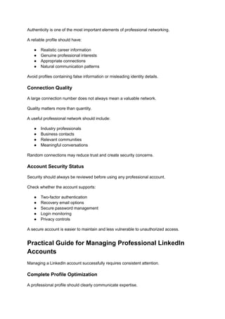Authenticity is one of the most important elements of professional networking.
A reliable profile should have:
●​ Realistic career information
●​ Genuine professional interests
●​ Appropriate connections
●​ Natural communication patterns
Avoid profiles containing false information or misleading identity details.
Connection Quality
A large connection number does not always mean a valuable network.
Quality matters more than quantity.
A useful professional network should include:
●​ Industry professionals
●​ Business contacts
●​ Relevant communities
●​ Meaningful conversations
Random connections may reduce trust and create security concerns.
Account Security Status
Security should always be reviewed before using any professional account.
Check whether the account supports:
●​ Two-factor authentication
●​ Recovery email options
●​ Secure password management
●​ Login monitoring
●​ Privacy controls
A secure account is easier to maintain and less vulnerable to unauthorized access.
Practical Guide for Managing Professional LinkedIn
Accounts
Managing a LinkedIn account successfully requires consistent attention.
Complete Profile Optimization
A professional profile should clearly communicate expertise.
 