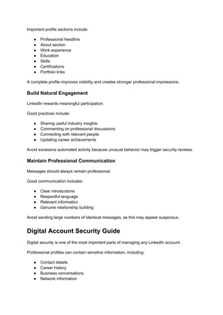 Important profile sections include:
●​ Professional headline
●​ About section
●​ Work experience
●​ Education
●​ Skills
●​ Certifications
●​ Portfolio links
A complete profile improves visibility and creates stronger professional impressions.
Build Natural Engagement
LinkedIn rewards meaningful participation.
Good practices include:
●​ Sharing useful industry insights
●​ Commenting on professional discussions
●​ Connecting with relevant people
●​ Updating career achievements
Avoid excessive automated activity because unusual behavior may trigger security reviews.
Maintain Professional Communication
Messages should always remain professional.
Good communication includes:
●​ Clear introductions
●​ Respectful language
●​ Relevant information
●​ Genuine relationship building
Avoid sending large numbers of identical messages, as this may appear suspicious.
Digital Account Security Guide
Digital security is one of the most important parts of managing any LinkedIn account.
Professional profiles can contain sensitive information, including:
●​ Contact details
●​ Career history
●​ Business conversations
●​ Network information
 