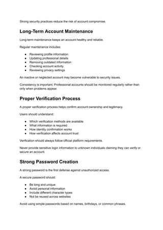Strong security practices reduce the risk of account compromise.
Long-Term Account Maintenance
Long-term maintenance keeps an account healthy and reliable.
Regular maintenance includes:
●​ Reviewing profile information
●​ Updating professional details
●​ Removing outdated information
●​ Checking account activity
●​ Reviewing privacy settings
An inactive or neglected account may become vulnerable to security issues.
Consistency is important. Professional accounts should be monitored regularly rather than
only when problems appear.
Proper Verification Process
A proper verification process helps confirm account ownership and legitimacy.
Users should understand:
●​ Which verification methods are available
●​ What information is required
●​ How identity confirmation works
●​ How verification affects account trust
Verification should always follow official platform requirements.
Never provide sensitive login information to unknown individuals claiming they can verify or
secure an account.
Strong Password Creation
A strong password is the first defense against unauthorized access.
A secure password should:
●​ Be long and unique
●​ Avoid personal information
●​ Include different character types
●​ Not be reused across websites
Avoid using simple passwords based on names, birthdays, or common phrases.
 