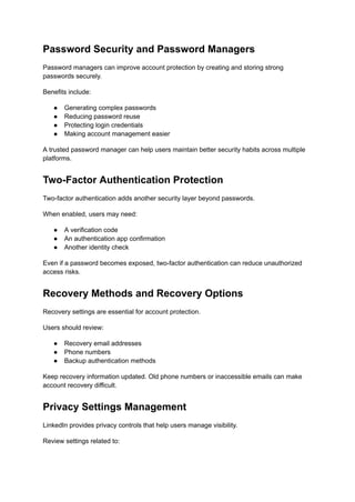 Password Security and Password Managers
Password managers can improve account protection by creating and storing strong
passwords securely.
Benefits include:
●​ Generating complex passwords
●​ Reducing password reuse
●​ Protecting login credentials
●​ Making account management easier
A trusted password manager can help users maintain better security habits across multiple
platforms.
Two-Factor Authentication Protection
Two-factor authentication adds another security layer beyond passwords.
When enabled, users may need:
●​ A verification code
●​ An authentication app confirmation
●​ Another identity check
Even if a password becomes exposed, two-factor authentication can reduce unauthorized
access risks.
Recovery Methods and Recovery Options
Recovery settings are essential for account protection.
Users should review:
●​ Recovery email addresses
●​ Phone numbers
●​ Backup authentication methods
Keep recovery information updated. Old phone numbers or inaccessible emails can make
account recovery difficult.
Privacy Settings Management
LinkedIn provides privacy controls that help users manage visibility.
Review settings related to:
 