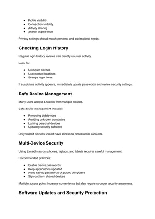 ●​ Profile visibility
●​ Connection visibility
●​ Activity sharing
●​ Search appearance
Privacy settings should match personal and professional needs.
Checking Login History
Regular login history reviews can identify unusual activity.
Look for:
●​ Unknown devices
●​ Unexpected locations
●​ Strange login times
If suspicious activity appears, immediately update passwords and review security settings.
Safe Device Management
Many users access LinkedIn from multiple devices.
Safe device management includes:
●​ Removing old devices
●​ Avoiding unknown computers
●​ Locking personal devices
●​ Updating security software
Only trusted devices should have access to professional accounts.
Multi-Device Security
Using LinkedIn across phones, laptops, and tablets requires careful management.
Recommended practices:
●​ Enable device passwords
●​ Keep applications updated
●​ Avoid saving passwords on public computers
●​ Sign out from shared devices
Multiple access points increase convenience but also require stronger security awareness.
Software Updates and Security Protection
 
