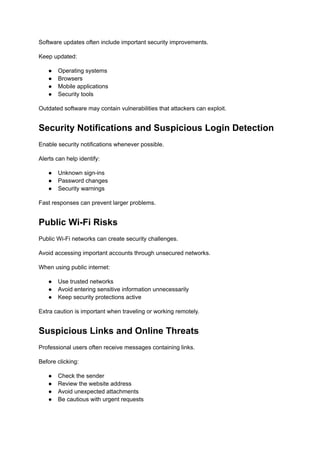 Software updates often include important security improvements.
Keep updated:
●​ Operating systems
●​ Browsers
●​ Mobile applications
●​ Security tools
Outdated software may contain vulnerabilities that attackers can exploit.
Security Notifications and Suspicious Login Detection
Enable security notifications whenever possible.
Alerts can help identify:
●​ Unknown sign-ins
●​ Password changes
●​ Security warnings
Fast responses can prevent larger problems.
Public Wi-Fi Risks
Public Wi-Fi networks can create security challenges.
Avoid accessing important accounts through unsecured networks.
When using public internet:
●​ Use trusted networks
●​ Avoid entering sensitive information unnecessarily
●​ Keep security protections active
Extra caution is important when traveling or working remotely.
Suspicious Links and Online Threats
Professional users often receive messages containing links.
Before clicking:
●​ Check the sender
●​ Review the website address
●​ Avoid unexpected attachments
●​ Be cautious with urgent requests
 