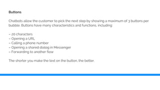 Buttons
Chatbots allow the customer to pick the next step by showing a maximum of 3 buttons per
bubble. Buttons have many characteristics and functions, including:
– 20 characters
– Opening a URL
– Calling a phone number
– Opening a shared dialog in Messenger
– Forwarding to another flow
The shorter you make the text on the button, the better.
 