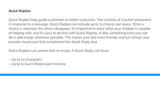 Quick Replies
Quick Replies help guide customers to better outcomes. This consists of a button presented
in response to a message. Quick Replies can include up to 11 choices per query. Once a
choice is selected, the others disappear. It’s important to show what your chatbot is capable
of helping with, and it’s easy to do that with Quick Replies. A little something extra you can
do is add emojis wherever possible. This makes your bot more friendly and fun. Emojis also
provide visual cues that compliment the Quick Reply text.
Quick Replies can contain text or emojis. A Quick Reply can have:
– Up to 20 characters
– Up to 11 Quick Replies per instance
 