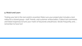 9. Watch and Learn
Testing your bot in the real world is essential. Make sure your project plan includes a test
rollout to a closed group—staff, friends, and customer ambassadors. Collect last comments
and failed responses to tune your matrix of keywords and phrases. Iterate frequently and…
remember to have fun!
 