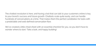 The chatbot revolution is here, and having a bot that can talk to your customers online is key
to your brand’s success and future growth. Chatbots scale quite easily, and can handle
hundreds of conversations at a time. That makes them the perfect candidates for tasks with
a predictable and well-defined conversation flow.
We’ve created a little cheat sheet with an essential checklist for you, so you don’t have to
wonder where to start. Take a look, and happy building!
 