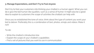 3. Manage Expectations, and Don’t Try to Fool Anyone
Don’t try to fool your customers into thinking your chatbot is a human agent. What you can
do is give the bot human-like qualities, such as a sense of humor. It might also be a good
idea to explain to customers the scope of activities the chatbot can help with.
Once you’ve established the tone of voice, think about the type of content you want your
bot to deliver. Preferably this is a combination of text, photos, emojis and videos. Make it
rich!
To-do:
– Write the chatbot’s introduction line
– Explain the scope of your chatbot’s capabilities
– Find a set of pictures that you want to use in communication
 