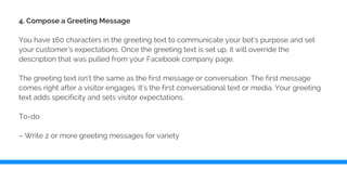 4. Compose a Greeting Message
You have 160 characters in the greeting text to communicate your bot’s purpose and set
your customer’s expectations. Once the greeting text is set up, it will override the
description that was pulled from your Facebook company page.
The greeting text isn’t the same as the first message or conversation. The first message
comes right after a visitor engages. It’s the first conversational text or media. Your greeting
text adds specificity and sets visitor expectations.
To-do:
– Write 2 or more greeting messages for variety
 