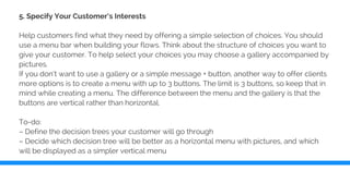 5. Specify Your Customer’s Interests
Help customers find what they need by offering a simple selection of choices. You should
use a menu bar when building your flows. Think about the structure of choices you want to
give your customer. To help select your choices you may choose a gallery accompanied by
pictures.
If you don’t want to use a gallery or a simple message + button, another way to offer clients
more options is to create a menu with up to 3 buttons. The limit is 3 buttons, so keep that in
mind while creating a menu. The difference between the menu and the gallery is that the
buttons are vertical rather than horizontal.
To-do:
– Define the decision trees your customer will go through
– Decide which decision tree will be better as a horizontal menu with pictures, and which
will be displayed as a simpler vertical menu
 