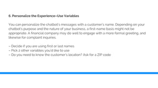 6. Personalize the Experience–Use Variables
You can personalize the chatbot’s messages with a customer’s name. Depending on your
chatbot’s purpose and the nature of your business, a first-name basis might not be
appropriate. A financial company may do well to engage with a more formal greeting, and
likewise for complaint inquiries.
– Decide if you are using first or last names
– Pick 2 other variables you’d like to use
– Do you need to know the customer’s location? Ask for a ZIP code
 