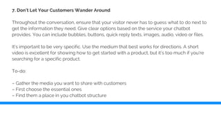 7. Don’t Let Your Customers Wander Around
Throughout the conversation, ensure that your visitor never has to guess what to do next to
get the information they need. Give clear options based on the service your chatbot
provides. You can include bubbles, buttons, quick reply texts, images, audio, video or files.
It’s important to be very specific. Use the medium that best works for directions. A short
video is excellent for showing how to get started with a product, but it’s too much if you’re
searching for a specific product.
To-do:
– Gather the media you want to share with customers
– First choose the essential ones
– Find them a place in you chatbot structure
 