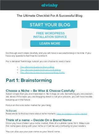 alvinhy
The Ultimate Checklist For A Successful Blog
Go through each steps carefully and you will have a successful blog in no time. If you
have any questions feel free to comment.
For a detailed Text/Image tutorial you can choose to read it here:
•	 The Ultimate Guide to Start a Blog
•	 The Ultimate Guide to Email List Building
•	 The Ultimate Guide to Increasing Blog Traffic
Part 1: Brainstorming
Choose a Niche – Be Wise & Choose Carefully
Select a topic that you are interested in. Be it dogs or cats. Something you are passion-
ate about. If the topic you are blogging about is not your passion, you will have trouble
keeping up in the future.
Focus on this one niche market for your blog.
To Do List:
Read article to find out more about niche markets: How to choose a niche market
Think of a name – Decide On a Brand Name
Once you have chosen your niche market, think of a suitable name for it. Make sure
the name goes along with your niche or it will be very confusing to your readers.
You can also use your own name as your brand name.
 